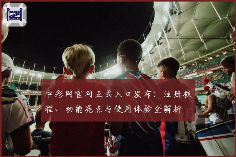 中彩网官网正式入口发布：注册教程、功能亮点与使用体验全解析