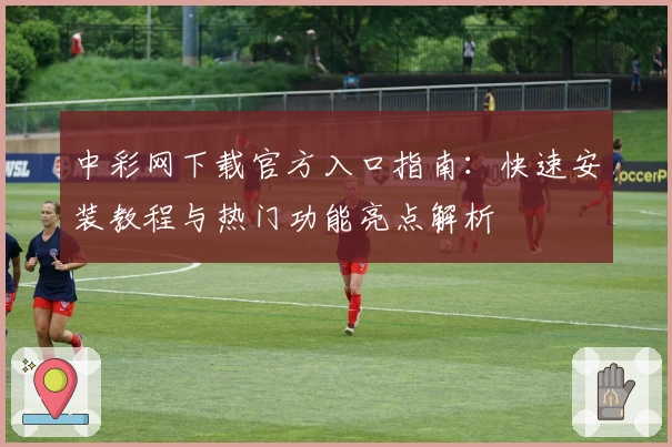 中彩网下载官方入口指南:快速安装教程与热门功能亮点解析