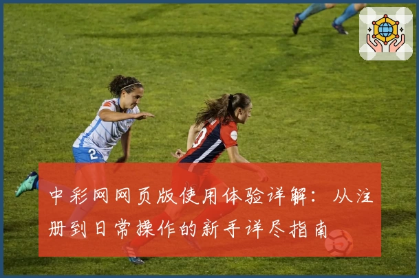 中彩网网页版使用体验详解：从注册到日常操作的新手详尽指南