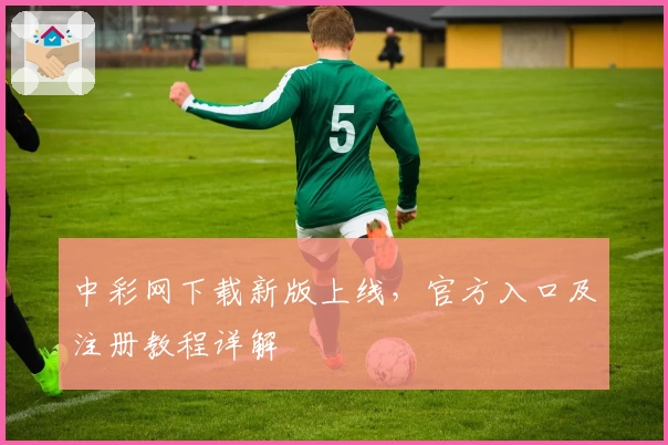 中彩网下载新版上线,官方入口及注册教程详解