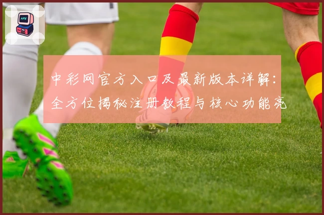 中彩网官方入口及最新版本详解：全方位揭秘注册教程与核心功能亮点