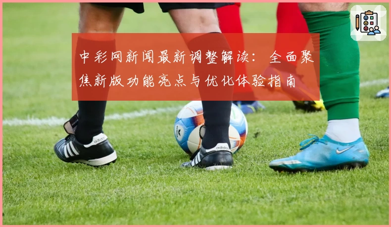 中彩网新闻最新调整解读：全面聚焦新版功能亮点与优化体验指南