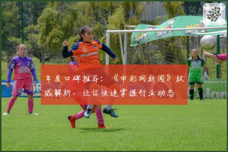 年度口碑推荐：《中彩网新闻》权威解析，让你快速掌握行业动态