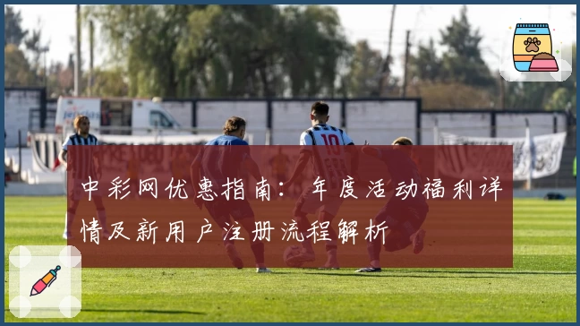 中彩网优惠指南：年度活动福利详情及新用户注册流程解析