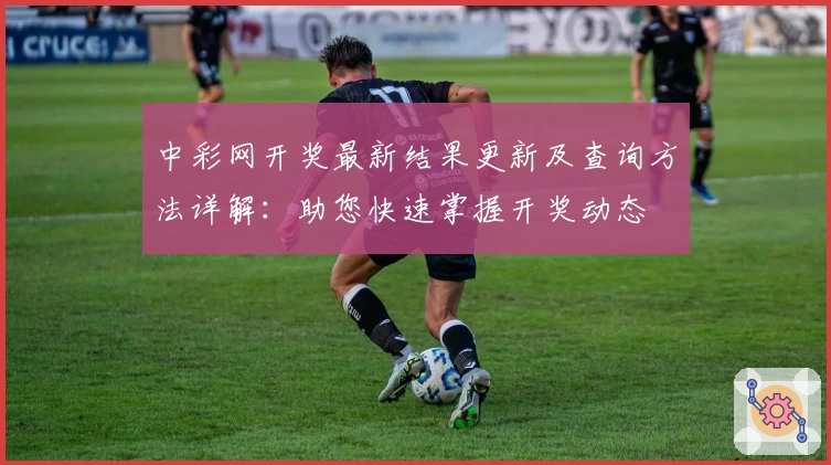 中彩网开奖最新结果更新及查询方法详解：助您快速掌握开奖动态