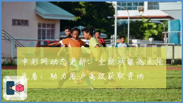 中彩网动态更新：全新功能亮点抢先看，助力用户高效获取资讯