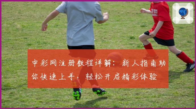 中彩网注册教程详解：新人指南助你快速上手，轻松开启精彩体验