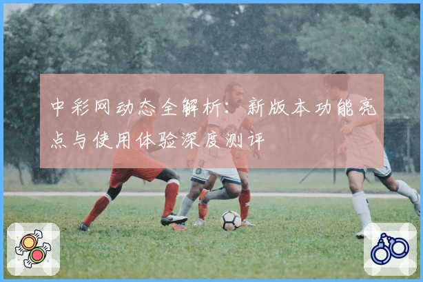 中彩网动态全解析：新版本功能亮点与使用体验深度测评