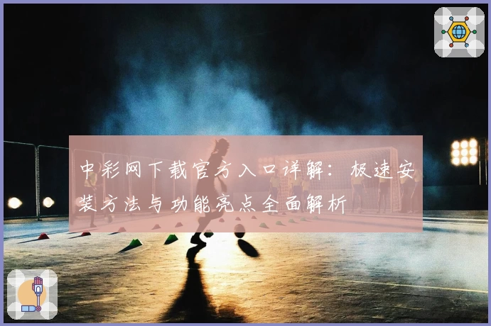 中彩网下载官方入口详解：极速安装方法与功能亮点全面解析