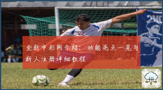 全新中彩网介绍：功能亮点一览与新人注册详细教程