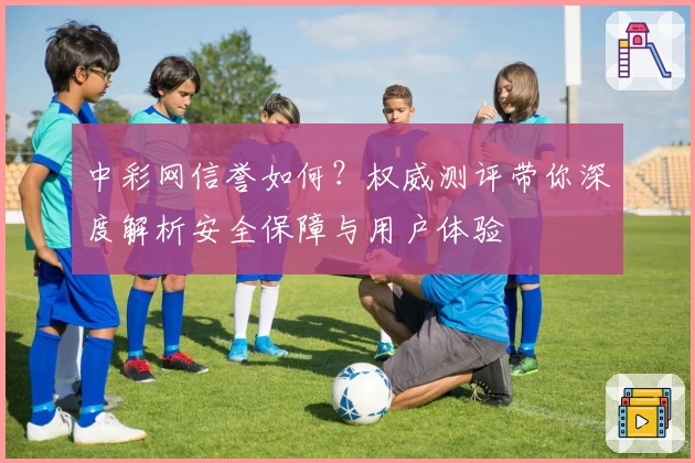中彩网信誉如何？权威测评带你深度解析安全保障与用户体验