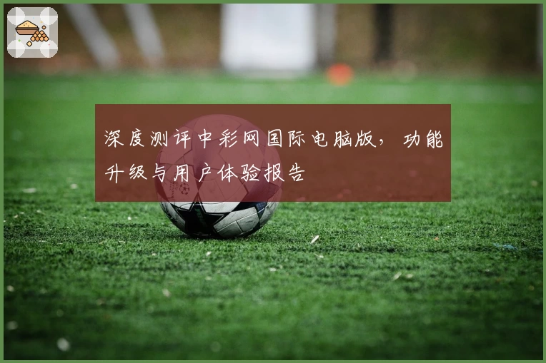 深度测评中彩网国际电脑版，功能升级与用户体验报告