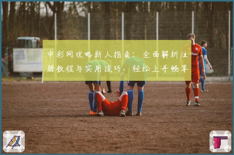 中彩网攻略新人指南:全面解析注册教程与实用技巧,轻松上手畅享优质体验