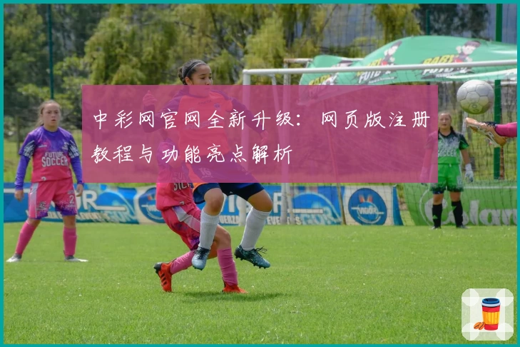 中彩网官网全新升级:网页版注册教程与功能亮点解析
