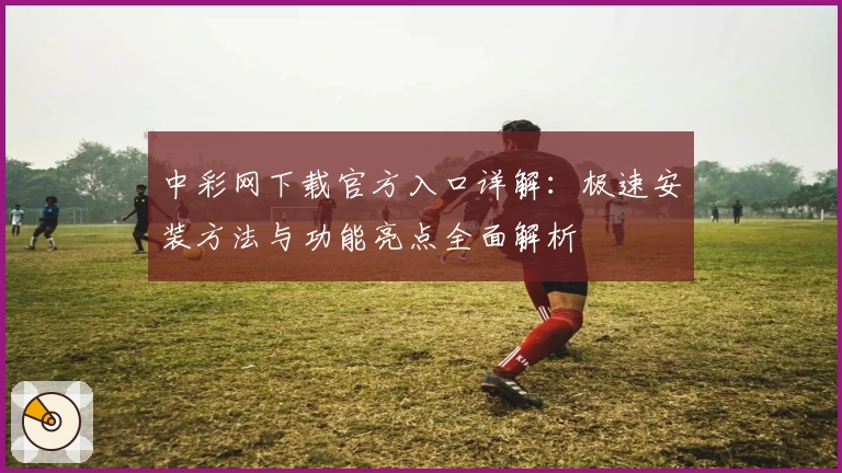 中彩网下载官方入口详解：极速安装方法与功能亮点全面解析