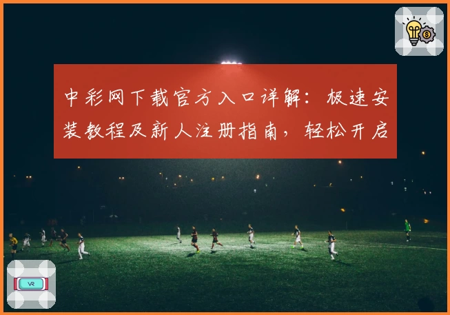中彩网下载官方入口详解：极速安装教程及新人注册指南，轻松开启便捷体验之旅
