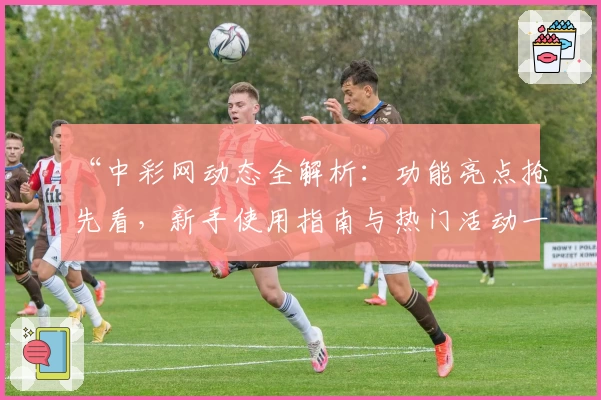 “中彩网动态全解析：功能亮点抢先看，新手使用指南与热门活动一览”