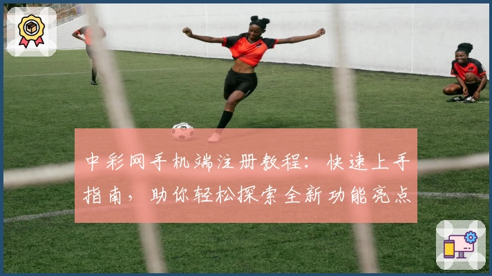 中彩网手机端注册教程:快速上手指南,助你轻松探索全新功能亮点