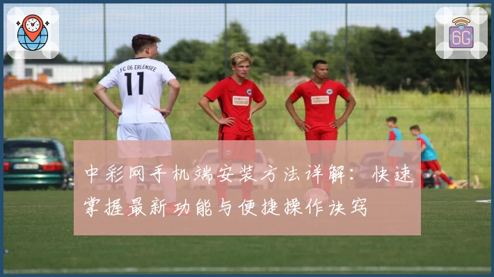 中彩网手机端安装方法详解：快速掌握最新功能与便捷操作诀窍
