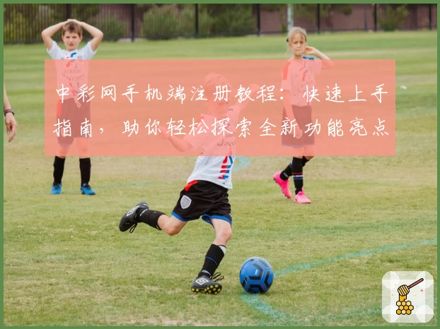 中彩网手机端注册教程：快速上手指南，助你轻松探索全新功能亮点