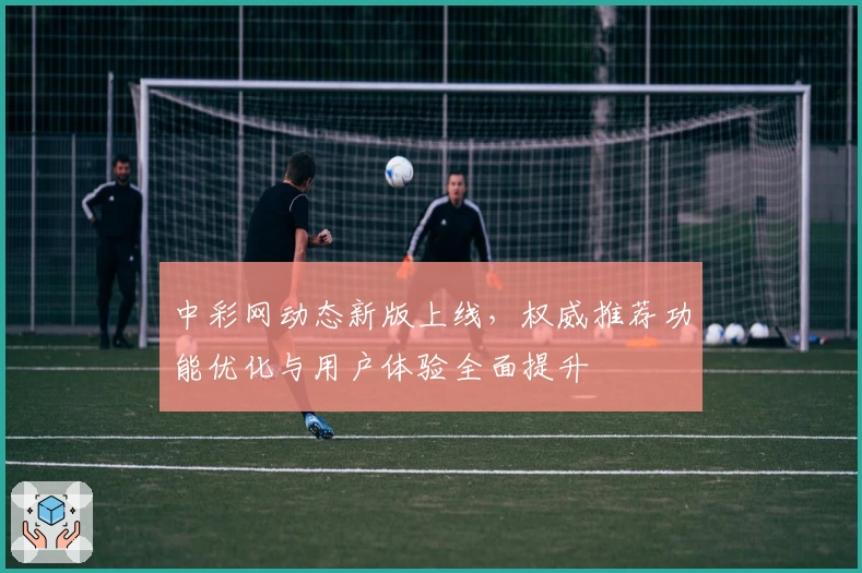 中彩网动态新版上线，权威推荐功能优化与用户体验全面提升