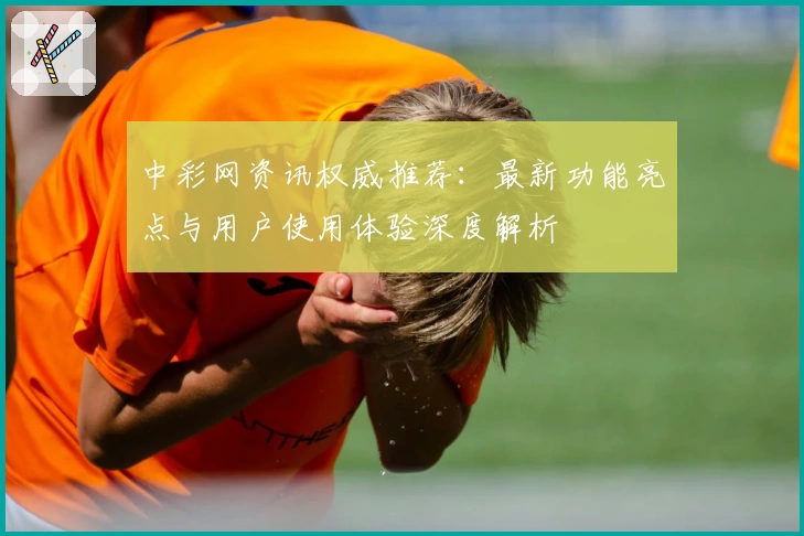 中彩网资讯权威推荐：最新功能亮点与用户使用体验深度解析