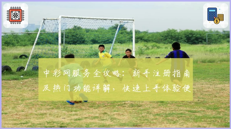 中彩网服务全攻略:新手注册指南及热门功能详解,快速上手体验便捷服务