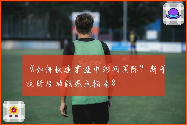 《如何快速掌握中彩网国际？新手注册与功能亮点指南》
