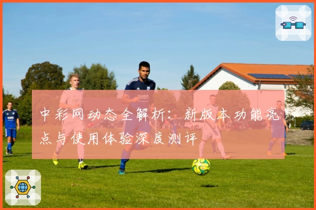中彩网动态全解析：新版本功能亮点与使用体验深度测评