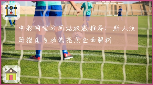 中彩网官方网站权威推荐:新人注册指南与功能亮点全面解析